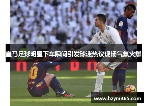 皇马足球明星下车瞬间引发球迷热议现场气氛火爆