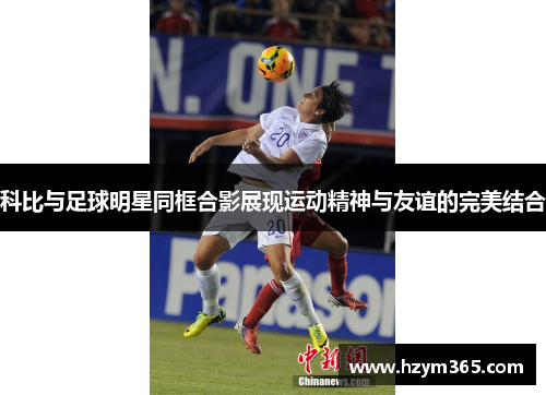 科比与足球明星同框合影展现运动精神与友谊的完美结合